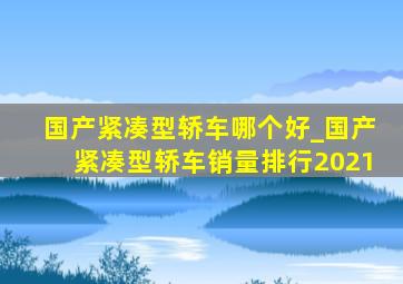 国产紧凑型轿车哪个好_国产紧凑型轿车销量排行2021