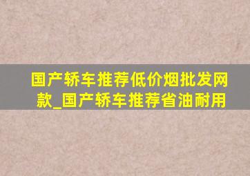 国产轿车推荐(低价烟批发网)款_国产轿车推荐省油耐用