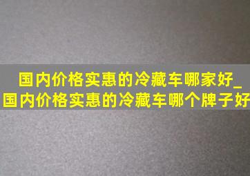 国内价格实惠的冷藏车哪家好_国内价格实惠的冷藏车哪个牌子好