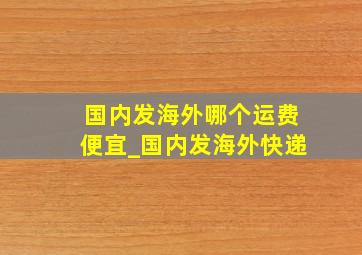 国内发海外哪个运费便宜_国内发海外快递