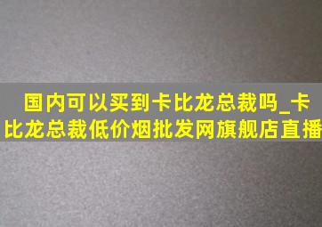 国内可以买到卡比龙总裁吗_卡比龙总裁(低价烟批发网)旗舰店直播