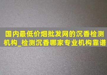 国内最(低价烟批发网)的沉香检测机构_检测沉香哪家专业机构靠谱