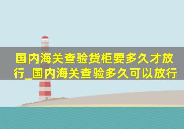 国内海关查验货柜要多久才放行_国内海关查验多久可以放行