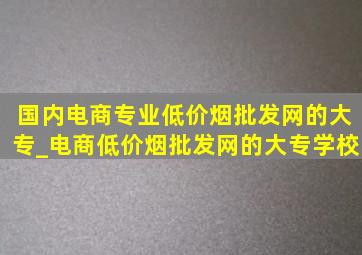 国内电商专业(低价烟批发网)的大专_电商(低价烟批发网)的大专学校