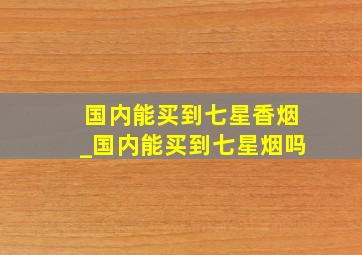 国内能买到七星香烟_国内能买到七星烟吗