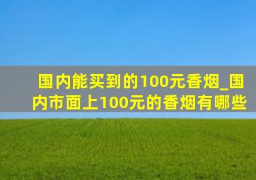 国内能买到的100元香烟_国内市面上100元的香烟有哪些