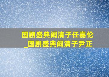 国剧盛典阚清子任嘉伦_国剧盛典阚清子尹正