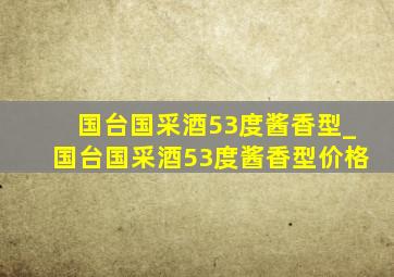 国台国采酒53度酱香型_国台国采酒53度酱香型价格