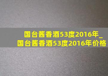 国台酱香酒53度2016年_国台酱香酒53度2016年价格