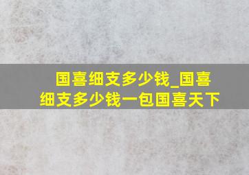 国喜细支多少钱_国喜细支多少钱一包国喜天下