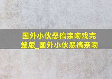 国外小伙恶搞亲吻戏完整版_国外小伙恶搞亲吻