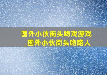 国外小伙街头吻戏游戏_国外小伙街头吻路人