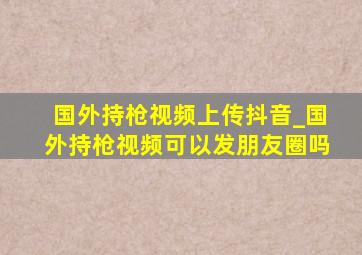 国外持枪视频上传抖音_国外持枪视频可以发朋友圈吗