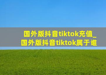 国外版抖音tiktok充值_国外版抖音tiktok属于谁