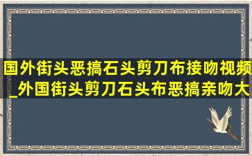 国外街头恶搞石头剪刀布接吻视频_外国街头剪刀石头布恶搞亲吻大全