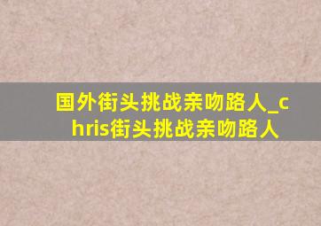 国外街头挑战亲吻路人_chris街头挑战亲吻路人