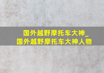 国外越野摩托车大神_国外越野摩托车大神人物