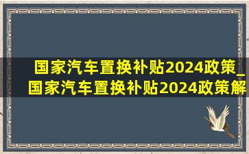 国家汽车置换补贴2024政策_国家汽车置换补贴2024政策解读