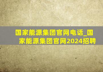 国家能源集团官网电话_国家能源集团官网2024招聘