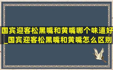 国宾迎客松黑嘴和黄嘴哪个味道好_国宾迎客松黑嘴和黄嘴怎么区别