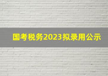 国考税务2023拟录用公示