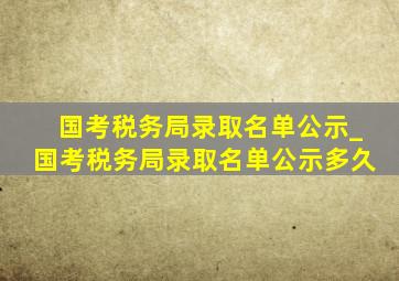 国考税务局录取名单公示_国考税务局录取名单公示多久