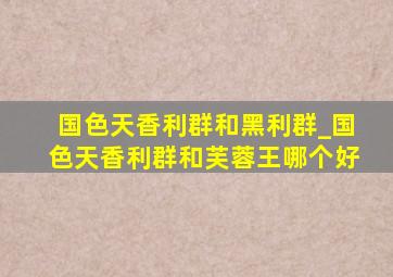 国色天香利群和黑利群_国色天香利群和芙蓉王哪个好