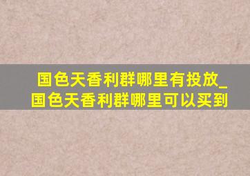 国色天香利群哪里有投放_国色天香利群哪里可以买到