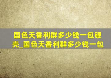 国色天香利群多少钱一包硬壳_国色天香利群多少钱一包