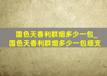 国色天香利群烟多少一包_国色天香利群烟多少一包细支