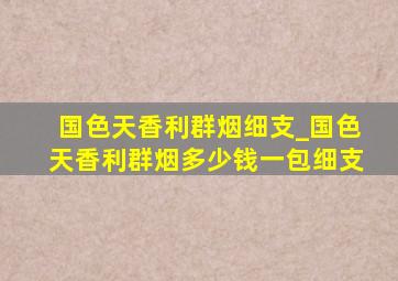 国色天香利群烟细支_国色天香利群烟多少钱一包细支