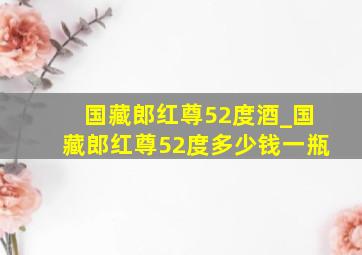 国藏郎红尊52度酒_国藏郎红尊52度多少钱一瓶