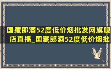 国藏郎酒52度(低价烟批发网)旗舰店直播_国藏郎酒52度(低价烟批发网)旗舰店