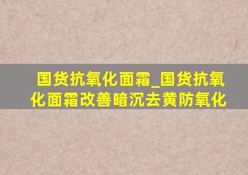 国货抗氧化面霜_国货抗氧化面霜改善暗沉去黄防氧化