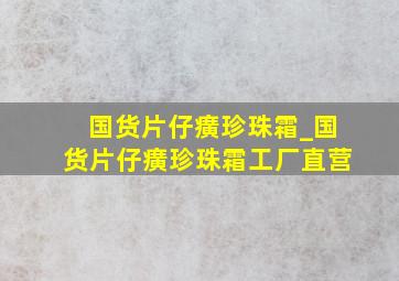 国货片仔癀珍珠霜_国货片仔癀珍珠霜工厂直营