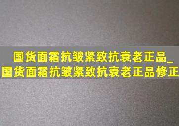 国货面霜抗皱紧致抗衰老正品_国货面霜抗皱紧致抗衰老正品修正