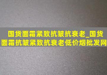 国货面霜紧致抗皱抗衰老_国货面霜抗皱紧致抗衰老(低价烟批发网)