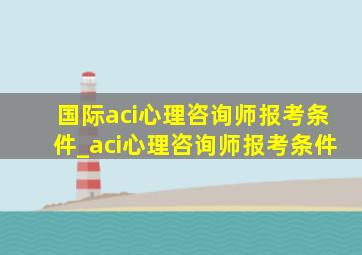 国际aci心理咨询师报考条件_aci心理咨询师报考条件