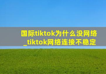 国际tiktok为什么没网络_tiktok网络连接不稳定