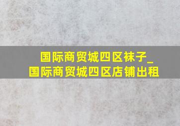 国际商贸城四区袜子_国际商贸城四区店铺出租