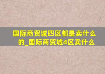 国际商贸城四区都是卖什么的_国际商贸城4区卖什么