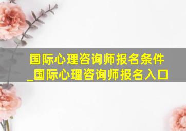 国际心理咨询师报名条件_国际心理咨询师报名入口