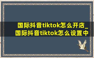 国际抖音tiktok怎么开店_国际抖音tiktok怎么设置中文