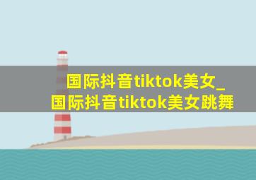 国际抖音tiktok美女_国际抖音tiktok美女跳舞