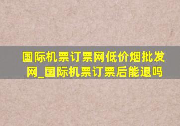 国际机票订票网(低价烟批发网)_国际机票订票后能退吗