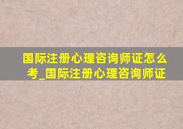 国际注册心理咨询师证怎么考_国际注册心理咨询师证