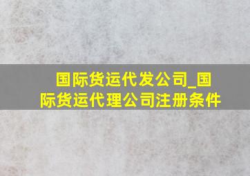 国际货运代发公司_国际货运代理公司注册条件