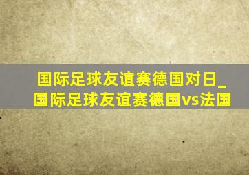 国际足球友谊赛德国对日_国际足球友谊赛德国vs法国