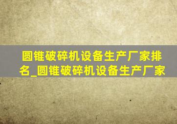 圆锥破碎机设备生产厂家排名_圆锥破碎机设备生产厂家