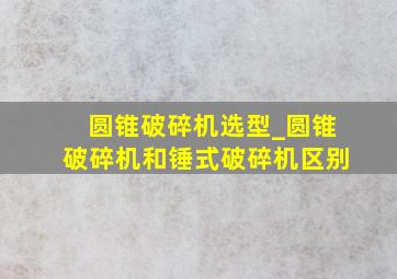 圆锥破碎机选型_圆锥破碎机和锤式破碎机区别